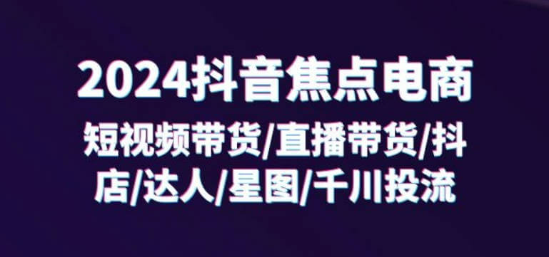 2024抖音焦点电商：短视频带货/直播带货/抖店/达人/星图/千川投流/32节课