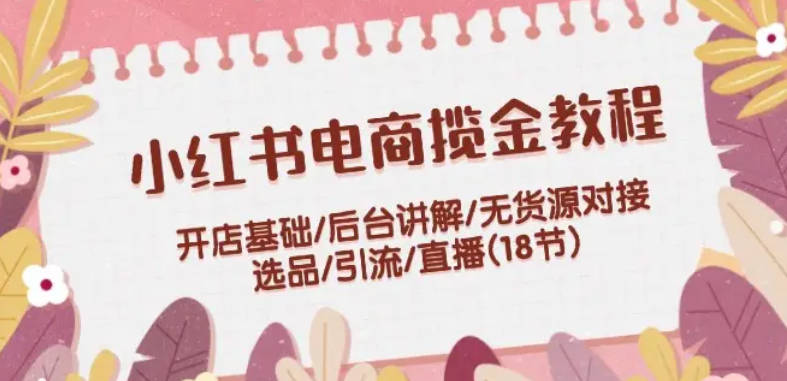 小红书电商揽金教程：开店基础/后台讲解/无货源对接/选品/引流/直播(18节)