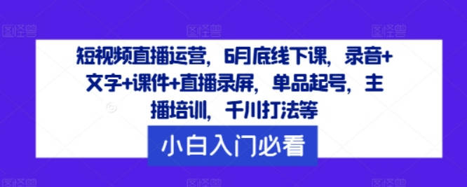 短视频直播运营，6月底线下课，录音+文字+课件+直播录屏，单品起号，主播培训，千川打法等