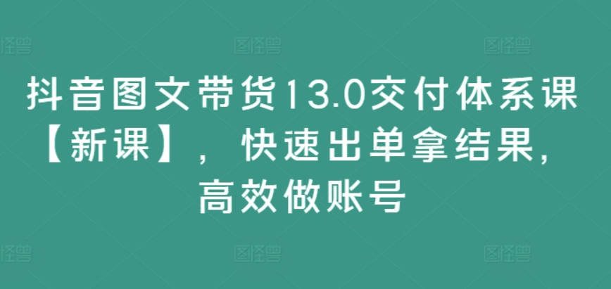 抖音图文带货13.0交付体系课，快速出单拿结果，高效做账号