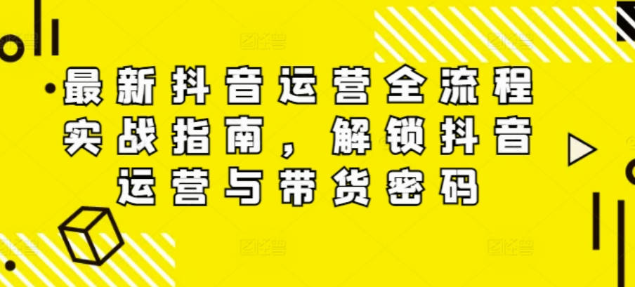 最新抖音运营全流程实战指南，解锁抖音运营与带货密码