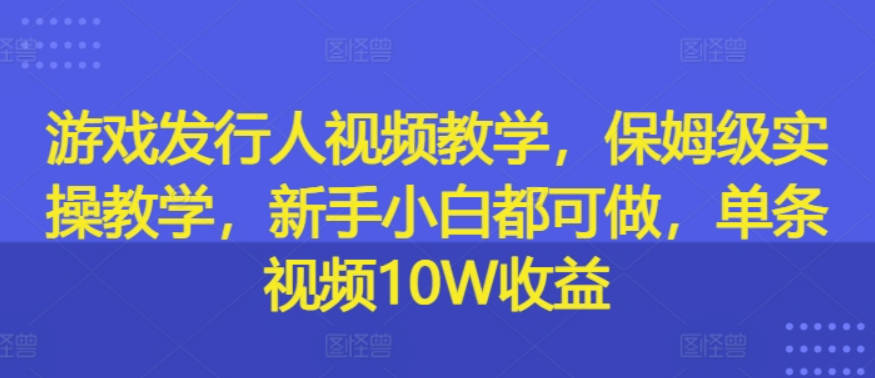 游戏发行人视频教学，保姆级实操教学，新手小白都可做，单条视频10W收益