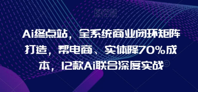 Ai终点站，全系统商业闭环矩阵打造，帮电商、实体降70%成本，12款Ai联合深度实战【0906更新】