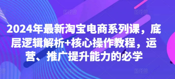 2024年最新淘宝电商系列课，底层逻辑解析+核心操作教程，运营、推广提升能力的必学