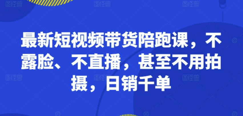 最新短视频带货陪跑课，不露脸、不直播，甚至不用拍摄，日销千单