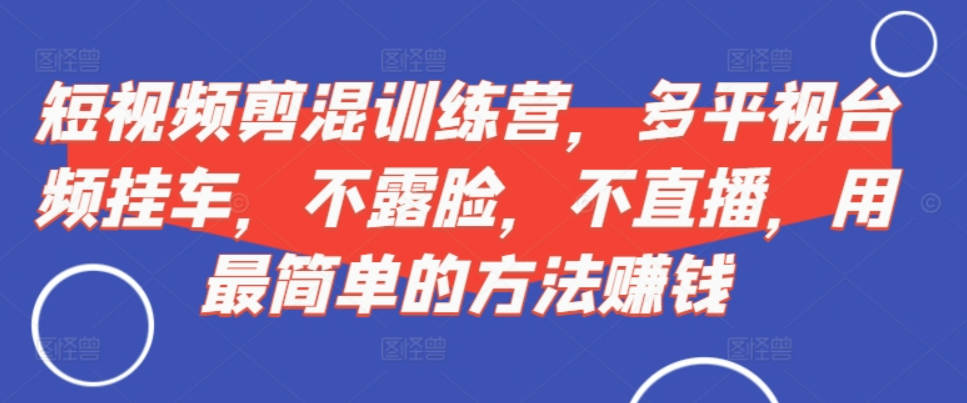 短视频混剪训练营，多视频平台挂车，不露脸，不直播，用最简单的方法赚钱