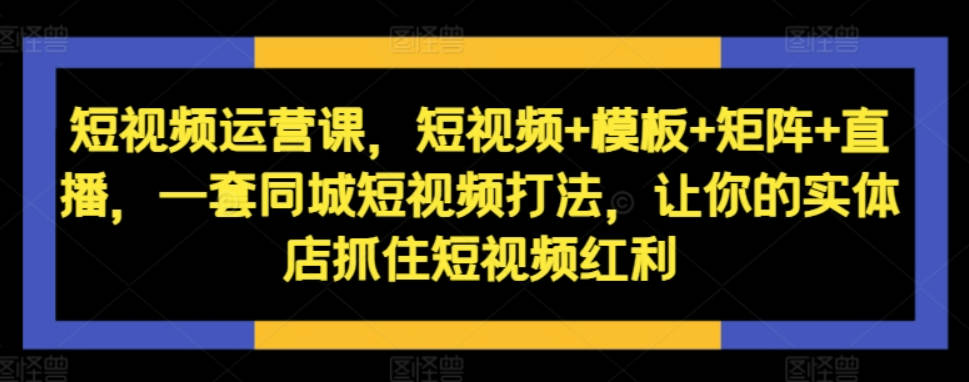 短视频运营课，短视频+模板+矩阵+直播，一套同城短视频打法，让你的实体店抓住短视频红利