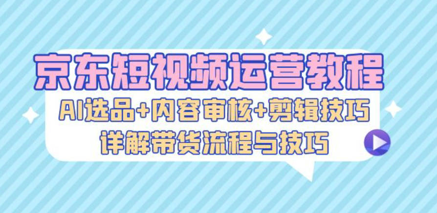 京东短视频运营教程：AI选品+内容审核+剪辑技巧，详解带货流程与技巧