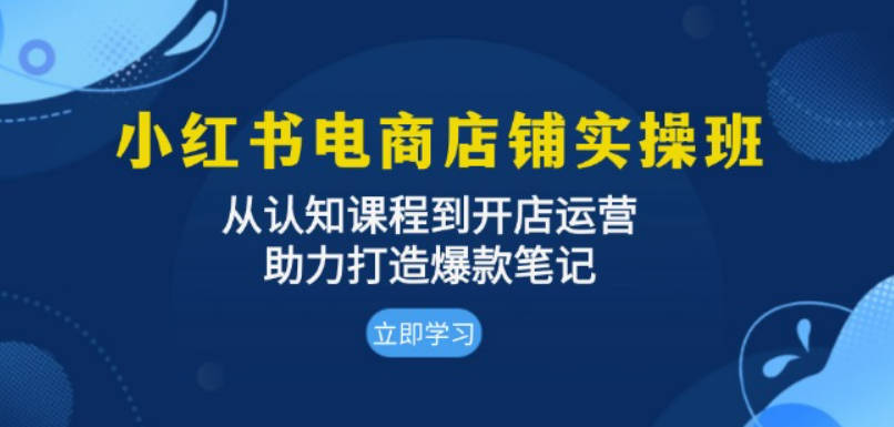 小红书电商店铺实操班：从认知课程到开店运营，助力打造爆款笔记