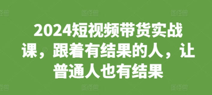 2024短视频带货实战课，跟着有结果的人，让普通人也有结果