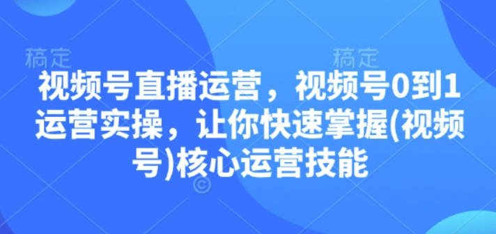 视频号直播运营，视频号0到1运营实操，让你快速掌握(视频号)核心运营技能