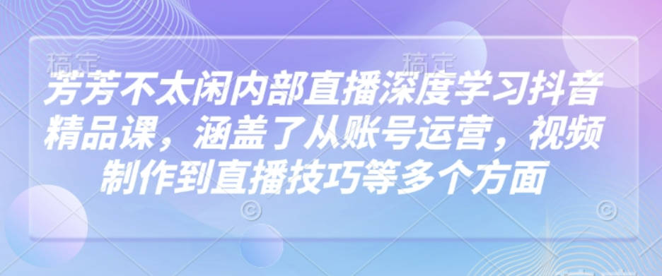 芳芳不太闲内部直播深度学习抖音精品课，涵盖了从账号运营，视频制作到直播技巧等多个方面